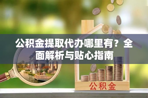 东乡公积金提取代办哪里有？全面解析与贴心指南