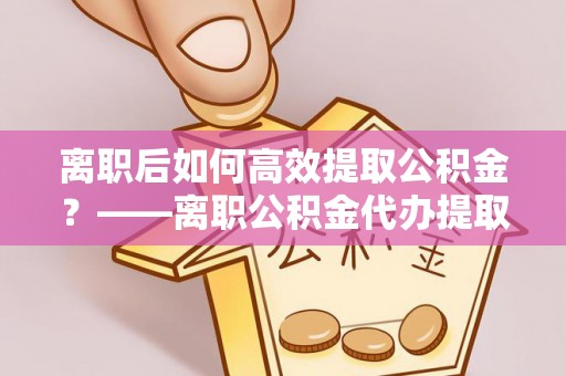 东乡离职后如何高效提取公积金？——离职公积金代办提取全流程解析