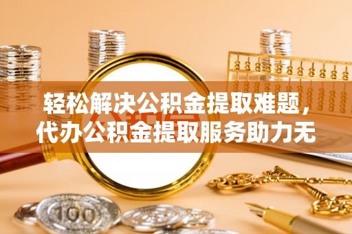 东乡轻松解决公积金提取难题，代办公积金提取服务助力无忧生活