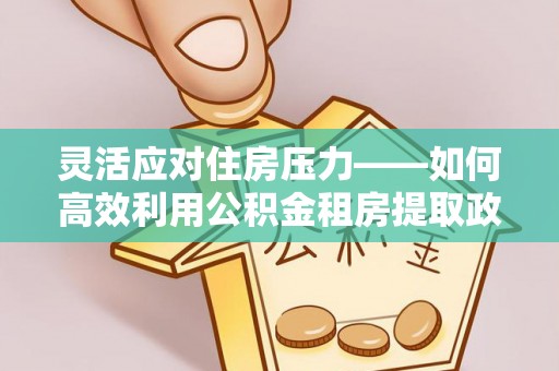 东乡灵活应对住房压力——如何高效利用公积金租房提取政策