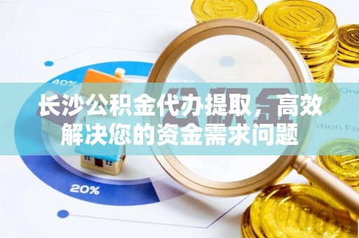 东乡长沙公积金代办提取，高效解决您的资金需求问题