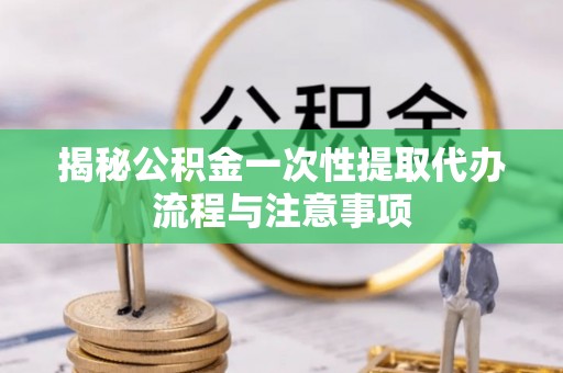 东乡揭秘公积金一次性提取代办流程与注意事项