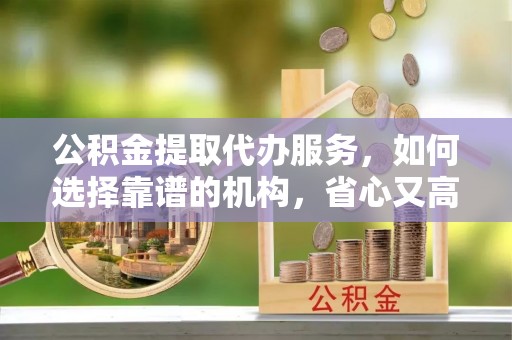 东乡公积金提取代办服务，如何选择靠谱的机构，省心又高效