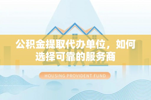 东乡公积金提取代办单位，如何选择可靠的服务商