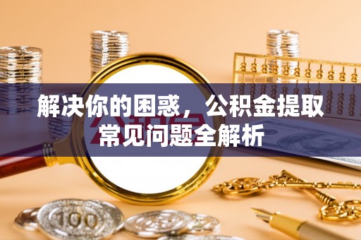 东乡解决你的困惑，公积金提取常见问题全解析