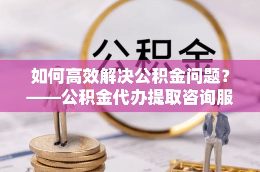 东乡如何高效解决公积金问题？——公积金代办提取咨询服务指南