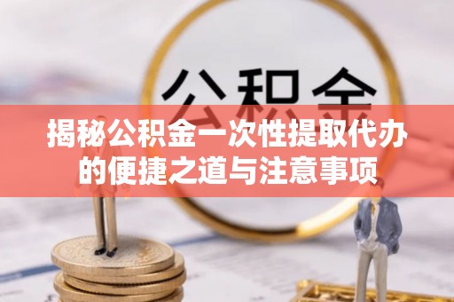 东乡揭秘公积金一次性提取代办的便捷之道与注意事项