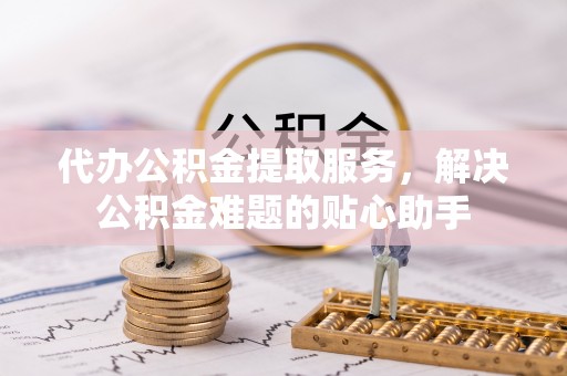 东乡代办公积金提取服务，解决公积金难题的贴心助手