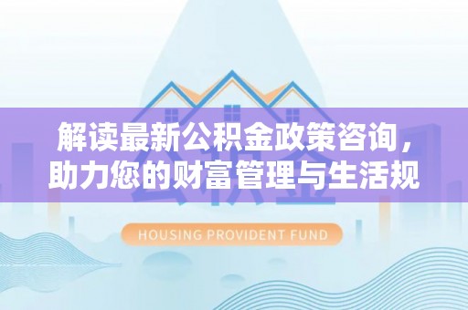 东乡解读最新公积金政策咨询，助力您的财富管理与生活规划