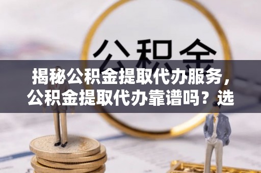 东乡揭秘公积金提取代办服务，公积金提取代办靠谱吗？选择需谨慎