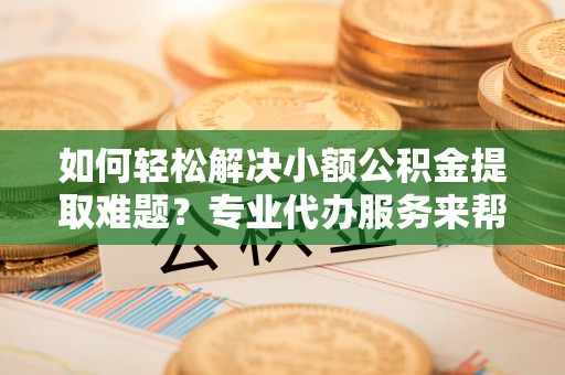 东乡如何轻松解决小额公积金提取难题？专业代办服务来帮忙