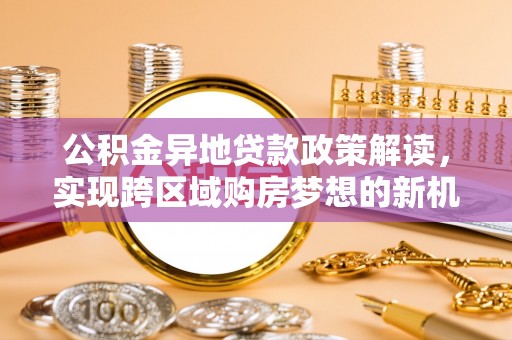 东乡公积金异地贷款政策解读，实现跨区域购房梦想的新机遇