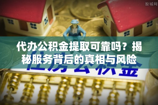 东乡代办公积金提取可靠吗？揭秘服务背后的真相与风险