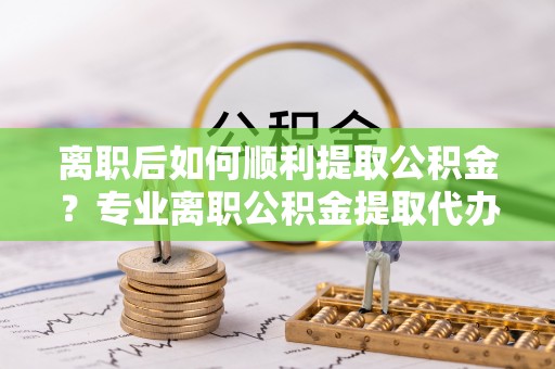 东乡离职后如何顺利提取公积金？专业离职公积金提取代办服务指南