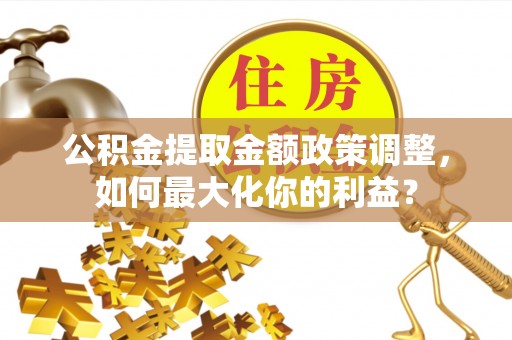 东乡公积金提取金额政策调整，如何最大化你的利益？