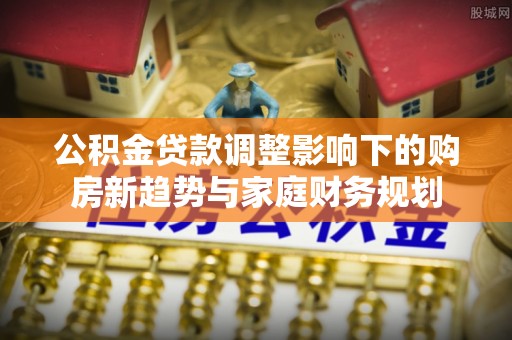 东乡公积金贷款调整影响下的购房新趋势与家庭财务规划