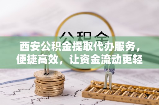 东乡西安公积金提取代办服务，便捷高效，让资金流动更轻松
