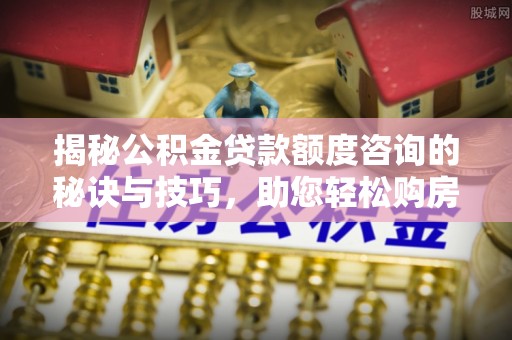 东乡揭秘公积金贷款额度咨询的秘诀与技巧，助您轻松购房！