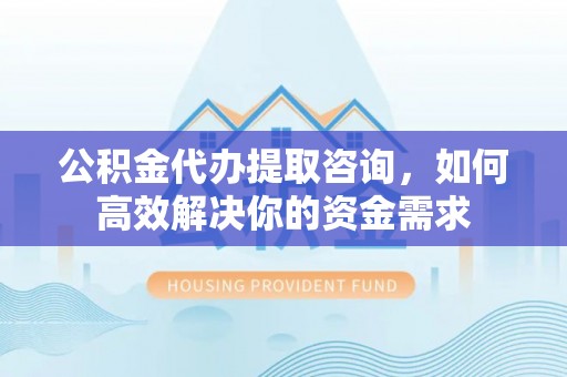 东乡公积金代办提取咨询，如何高效解决你的资金需求
