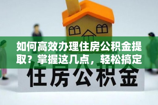 东乡如何高效办理住房公积金提取？掌握这几点，轻松搞定！