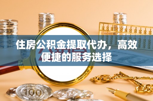 东乡住房公积金提取代办，高效便捷的服务选择