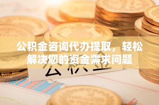 东乡公积金咨询代办提取，轻松解决您的资金需求问题