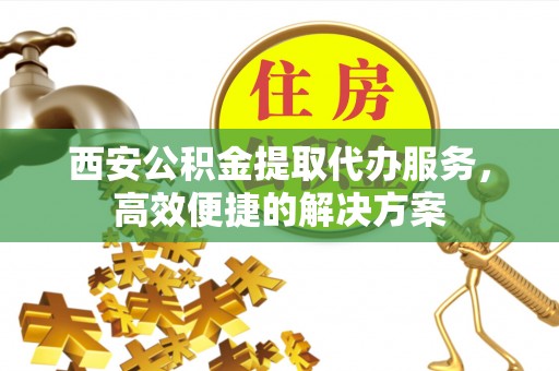 东乡西安公积金提取代办服务，高效便捷的解决方案