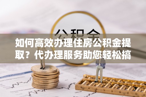 东乡如何高效办理住房公积金提取？代办理服务助您轻松搞定