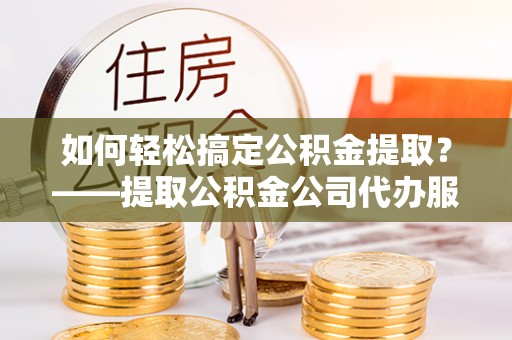 东乡如何轻松搞定公积金提取？——提取公积金公司代办服务全解析