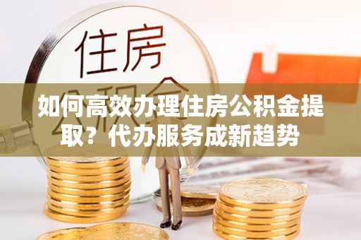 东乡如何高效办理住房公积金提取？代办服务成新趋势