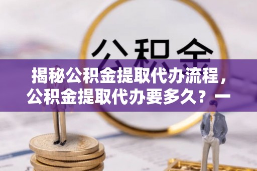 东乡揭秘公积金提取代办流程，公积金提取代办要多久？一文读懂