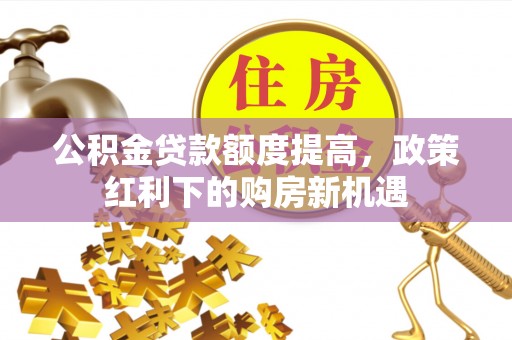东乡公积金贷款额度提高，政策红利下的购房新机遇