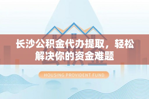 东乡长沙公积金代办提取，轻松解决你的资金难题
