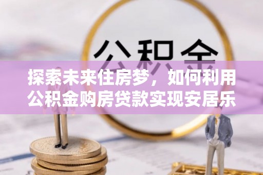 东乡探索未来住房梦，如何利用公积金购房贷款实现安居乐业
