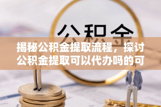 东乡揭秘公积金提取流程，探讨公积金提取可以代办吗的可行性与注意事项