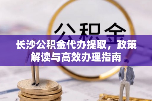 东乡长沙公积金代办提取，政策解读与高效办理指南