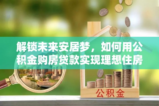 东乡解锁未来安居梦，如何用公积金购房贷款实现理想住房计划