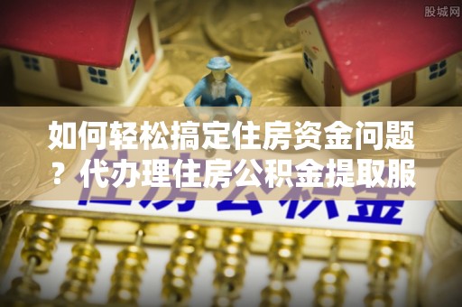 东乡如何轻松搞定住房资金问题？代办理住房公积金提取服务全解析