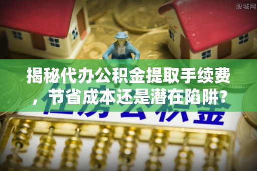 东乡揭秘代办公积金提取手续费，节省成本还是潜在陷阱？
