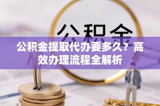 东乡公积金提取代办要多久？高效办理流程全解析