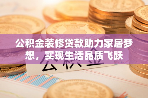 东乡公积金装修贷款助力家居梦想，实现生活品质飞跃