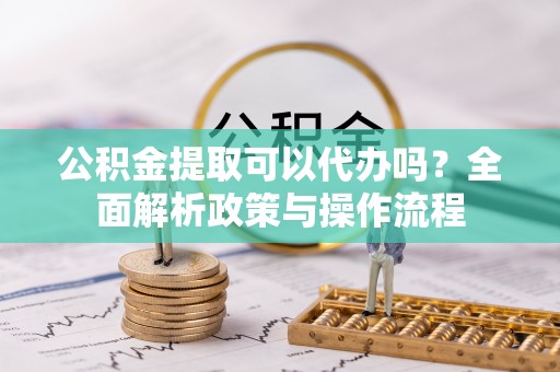 东乡公积金提取可以代办吗？全面解析政策与操作流程