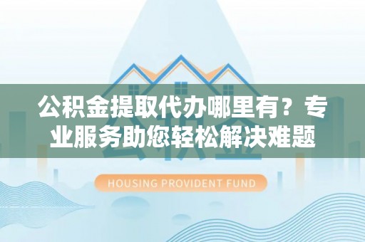 东乡公积金提取代办哪里有？专业服务助您轻松解决难题