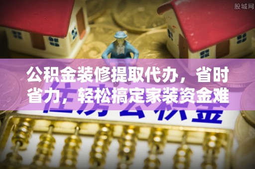 东乡公积金装修提取代办，省时省力，轻松搞定家装资金难题