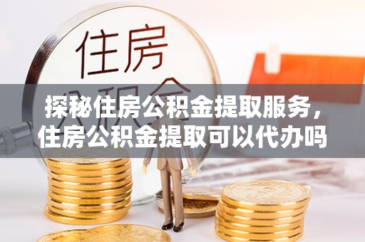 东乡探秘住房公积金提取服务，住房公积金提取可以代办吗的全方位解析