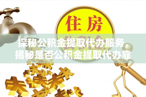 东乡探秘公积金提取代办服务，揭秘是否公积金提取代办靠谱吗？
