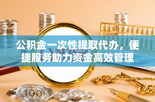 东乡公积金一次性提取代办，便捷服务助力资金高效管理