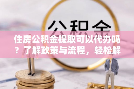 东乡住房公积金提取可以代办吗？了解政策与流程，轻松解决你的疑问