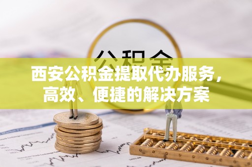 东乡西安公积金提取代办服务，高效、便捷的解决方案