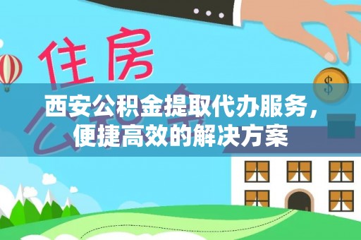 东乡西安公积金提取代办服务，便捷高效的解决方案